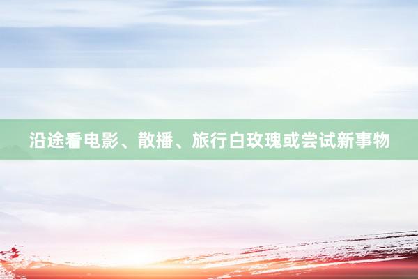 沿途看电影、散播、旅行白玫瑰或尝试新事物